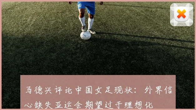 马德兴评论中国女足现状：外界信心缺失亚运会期望过于理想化