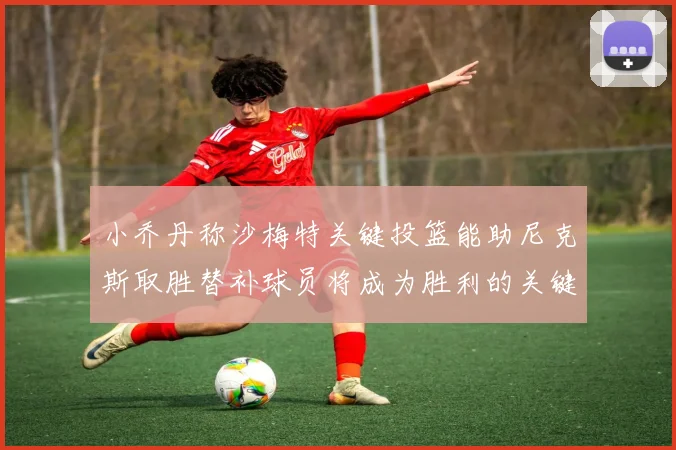 小乔丹称沙梅特关键投篮能助尼克斯取胜替补球员将成为胜利的关键因素