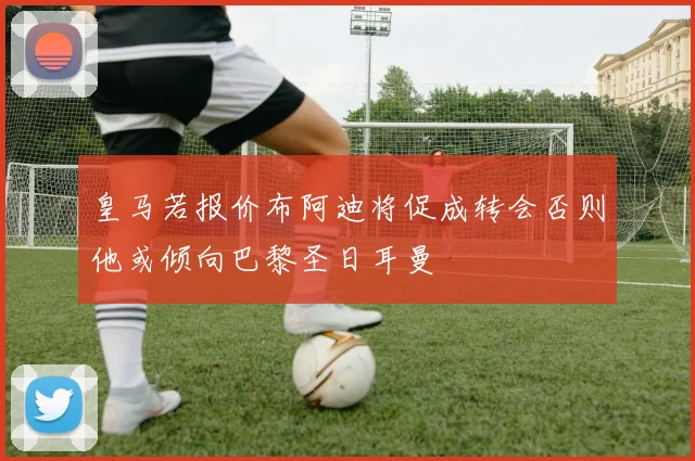 皇马若报价布阿迪将促成转会否则他或倾向巴黎圣日耳曼
