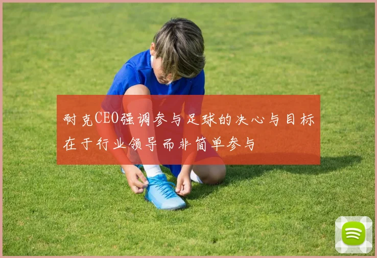 耐克CEO强调参与足球的决心与目标在于行业领导而非简单参与