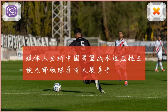 媒体人分析中国男篮战术适应性王俊杰锋线球员将大展身手