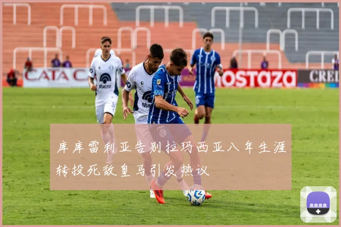 库库雷利亚告别拉玛西亚八年生涯转投死敌皇马引发热议