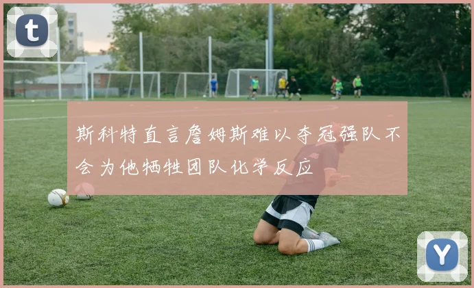 斯科特直言詹姆斯难以夺冠强队不会为他牺牲团队化学反应