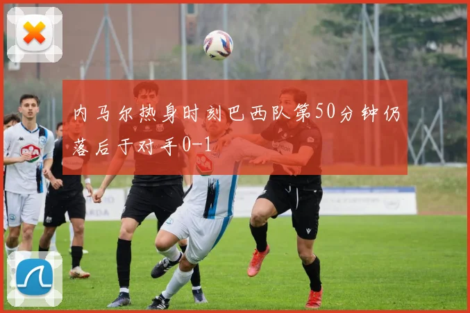 内马尔热身时刻巴西队第50分钟仍落后于对手0-1