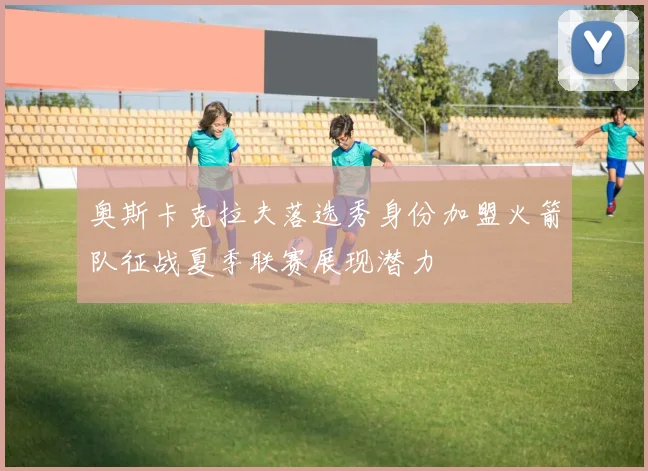 奥斯卡克拉夫落选秀身份加盟火箭队征战夏季联赛展现潜力