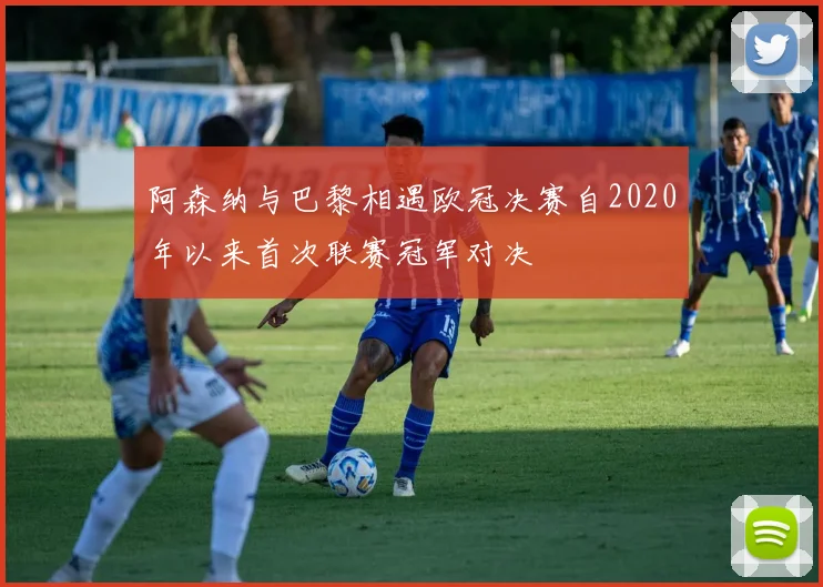 阿森纳与巴黎相遇欧冠决赛自2020年以来首次联赛冠军对决