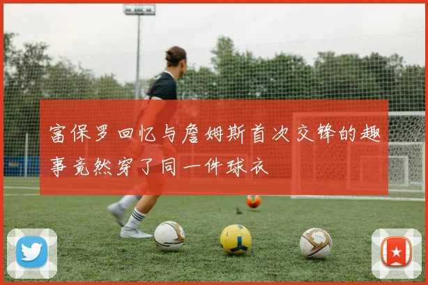 富保罗回忆与詹姆斯首次交锋的趣事竟然穿了同一件球衣