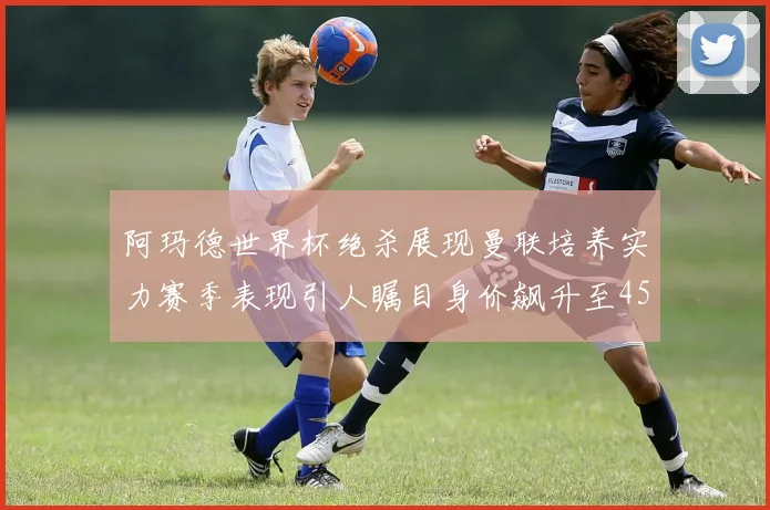阿玛德世界杯绝杀展现曼联培养实力赛季表现引人瞩目身价飙升至4500万欧