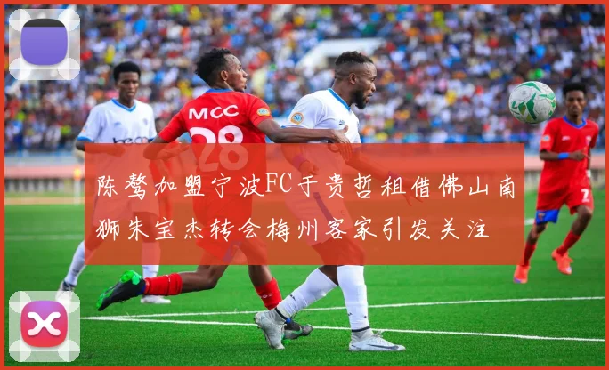 陈骜加盟宁波FC于贵哲租借佛山南狮朱宝杰转会梅州客家引发关注