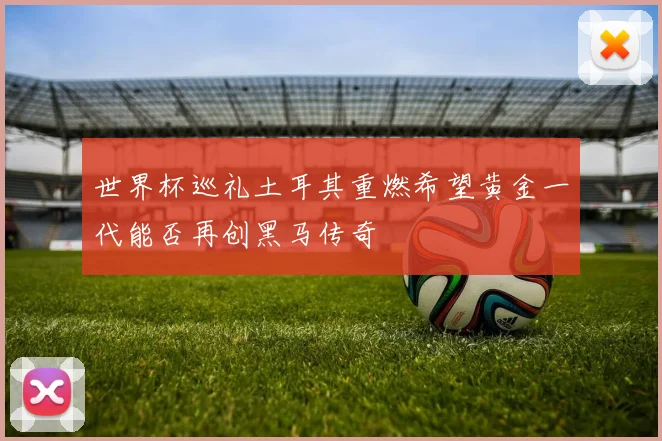 世界杯巡礼土耳其重燃希望黄金一代能否再创黑马传奇