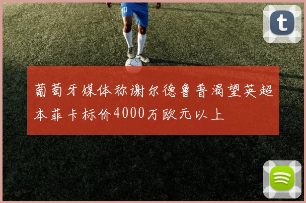 葡萄牙媒体称谢尔德鲁普渴望英超本菲卡标价4000万欧元以上