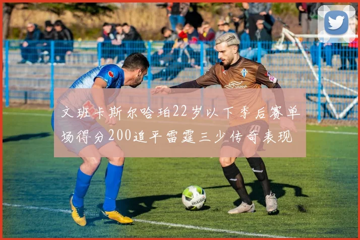 文班卡斯尔哈珀22岁以下季后赛单场得分200追平雷霆三少传奇表现