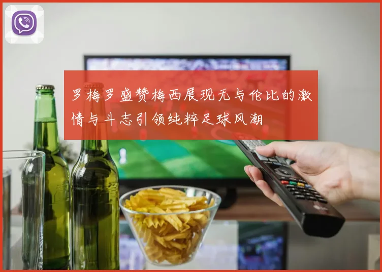 罗梅罗盛赞梅西展现无与伦比的激情与斗志引领纯粹足球风潮