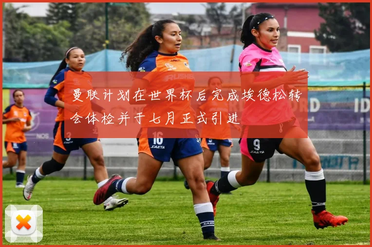 曼联计划在世界杯后完成埃德松转会体检并于七月正式引进