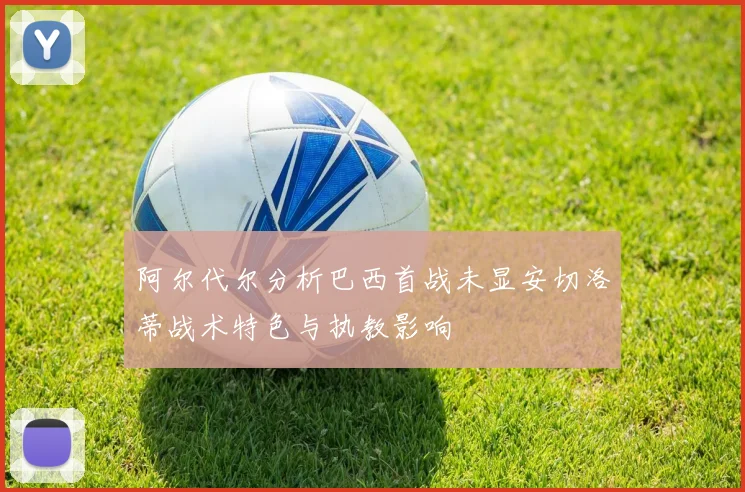 阿尔代尔分析巴西首战未显安切洛蒂战术特色与执教影响