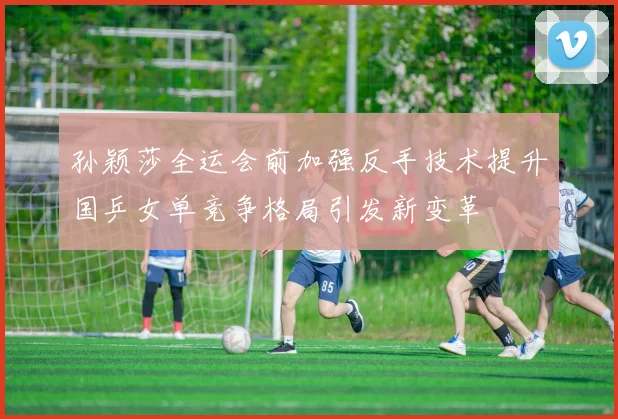 孙颖莎全运会前加强反手技术提升国乒女单竞争格局引发新变革