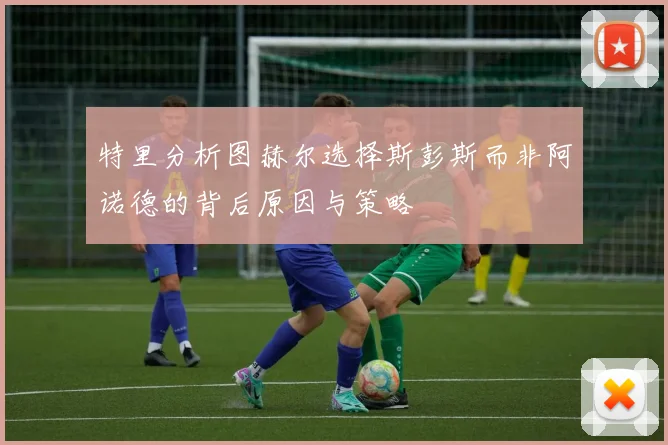 特里分析图赫尔选择斯彭斯而非阿诺德的背后原因与策略