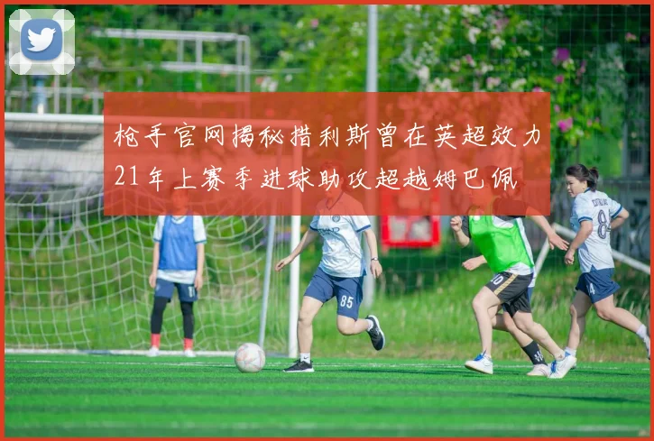 枪手官网揭秘措利斯曾在英超效力21年上赛季进球助攻超越姆巴佩