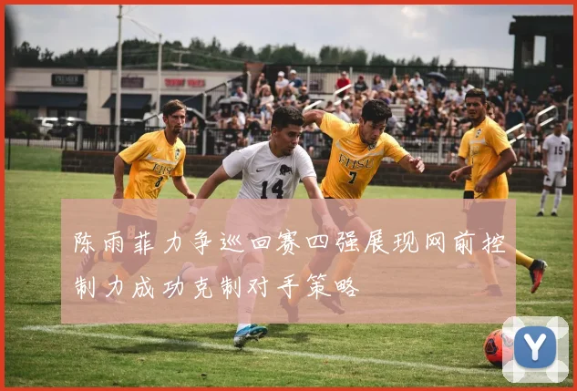 陈雨菲力争巡回赛四强展现网前控制力成功克制对手策略