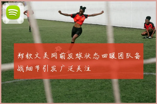 郑钦文美网前发球状态回暖团队备战细节引发广泛关注