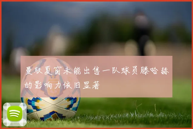 曼联夏窗未能出售一队球员滕哈赫的影响力依旧显著